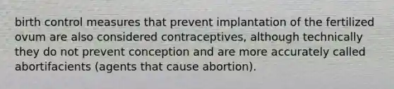 birth control measures that prevent implantation of the fertilized ovum are also considered contraceptives, although technically they do not prevent conception and are more accurately called abortifacients (agents that cause abortion).