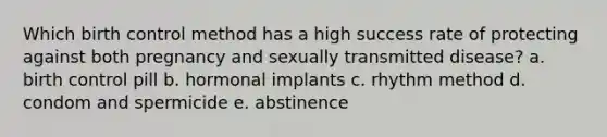 Which birth control method has a high success rate of protecting against both pregnancy and sexually transmitted disease? a. birth control pill b. hormonal implants c. rhythm method d. condom and spermicide e. abstinence