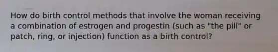 How do birth control methods that involve the woman receiving a combination of estrogen and progestin (such as "the pill" or patch, ring, or injection) function as a birth control?