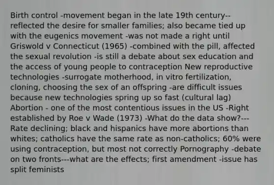 Birth control -movement began in the late 19th century--reflected the desire for smaller families; also became tied up with the eugenics movement -was not made a right until Griswold v Connecticut (1965) -combined with the pill, affected the sexual revolution -is still a debate about sex education and the access of young people to contraception New reproductive technologies -surrogate motherhood, in vitro fertilization, cloning, choosing the sex of an offspring -are difficult issues because new technologies spring up so fast (cultural lag) Abortion - one of the most contentious issues in the US -Right established by Roe v Wade (1973) -What do the data show?--- Rate declining; black and hispanics have more abortions than whites; catholics have the same rate as non-catholics; 60% were using contraception, but most not correctly Pornography -debate on two fronts---what are the effects; first amendment -issue has split feminists