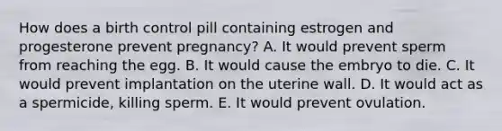 How does a birth control pill containing estrogen and progesterone prevent pregnancy? A. It would prevent sperm from reaching the egg. B. It would cause the embryo to die. C. It would prevent implantation on the uterine wall. D. It would act as a spermicide, killing sperm. E. It would prevent ovulation.