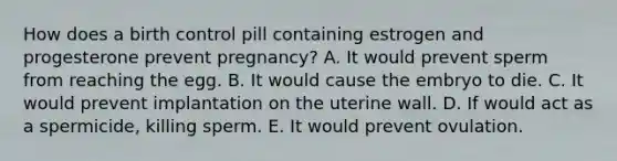 How does a birth control pill containing estrogen and progesterone prevent pregnancy? A. It would prevent sperm from reaching the egg. B. It would cause the embryo to die. C. It would prevent implantation on the uterine wall. D. If would act as a spermicide, killing sperm. E. It would prevent ovulation.