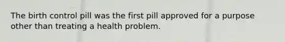 The birth control pill was the first pill approved for a purpose other than treating a health problem.