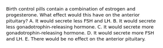 Birth control pills contain a combination of estrogen and progesterone. What effect would this have on the anterior pituitary? A. It would secrete less FSH and LH. B. It would secrete less gonadotrophin-releasing hormone. C. It would secrete more gonadotrophin-releasing hormone. D. It would secrete more FSH and LH. E. There would be no effect on the anterior pituitary.