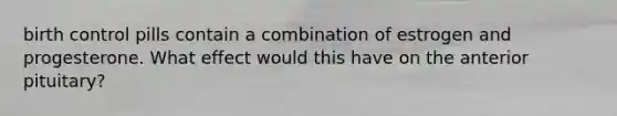 birth control pills contain a combination of estrogen and progesterone. What effect would this have on the anterior pituitary?