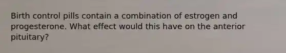 Birth control pills contain a combination of estrogen and progesterone. What effect would this have on the anterior pituitary?