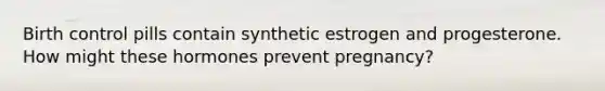 Birth control pills contain synthetic estrogen and progesterone. How might these hormones prevent pregnancy?