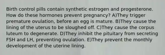 Birth control pills contain synthetic estrogen and progesterone. How do these hormones prevent pregnancy? A)They trigger premature ovulation, before an egg is mature. B)They cause the lining of the uterus to be sloughed off. C)They cause the corpus luteum to degenerate. D)They inhibit the pituitary from secreting FSH and LH, preventing ovulation. E)They prevent the monthly development of the uterine lining.