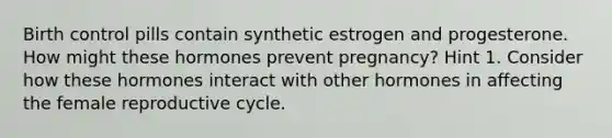 Birth control pills contain synthetic estrogen and progesterone. How might these hormones prevent pregnancy? Hint 1. Consider how these hormones interact with other hormones in affecting the female reproductive cycle.