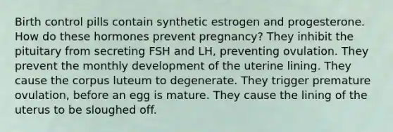 Birth control pills contain synthetic estrogen and progesterone. How do these hormones prevent pregnancy? They inhibit the pituitary from secreting FSH and LH, preventing ovulation. They prevent the monthly development of the uterine lining. They cause the corpus luteum to degenerate. They trigger premature ovulation, before an egg is mature. They cause the lining of the uterus to be sloughed off.