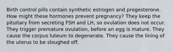 Birth control pills contain synthetic estrogen and progesterone. How might these hormones prevent pregnancy? They keep the pituitary from secreting FSH and LH, so ovulation does not occur. They trigger premature ovulation, before an egg is mature. They cause the corpus luteum to degenerate. They cause the lining of the uterus to be sloughed off.