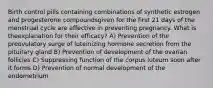 Birth control pills containing combinations of synthetic estrogen and progesterone compoundsgiven for the first 21 days of the menstrual cycle are effective in preventing pregnancy. What is theexplanation for their efficacy? A) Prevention of the preovulatory surge of luteinizing hormone secretion from the pituitary gland B) Prevention of development of the ovarian follicles C) Suppressing function of the corpus luteum soon after it forms D) Prevention of normal development of the endometrium