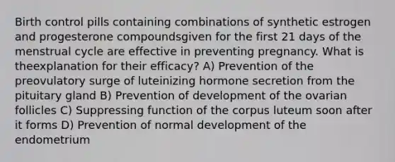 Birth control pills containing combinations of synthetic estrogen and progesterone compoundsgiven for the first 21 days of the menstrual cycle are effective in preventing pregnancy. What is theexplanation for their efficacy? A) Prevention of the preovulatory surge of luteinizing hormone secretion from the pituitary gland B) Prevention of development of the ovarian follicles C) Suppressing function of the corpus luteum soon after it forms D) Prevention of normal development of the endometrium