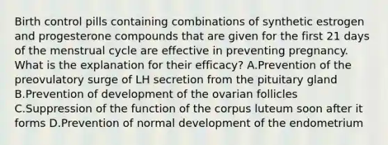 Birth control pills containing combinations of synthetic estrogen and progesterone compounds that are given for the first 21 days of the menstrual cycle are effective in preventing pregnancy. What is the explanation for their efficacy? A.Prevention of the preovulatory surge of LH secretion from the pituitary gland B.Prevention of development of the ovarian follicles C.Suppression of the function of the corpus luteum soon after it forms D.Prevention of normal development of the endometrium