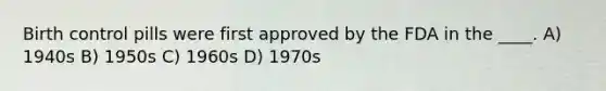 Birth control pills were first approved by the FDA in the ____. A) 1940s B) 1950s C) 1960s D) 1970s