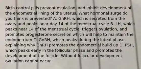 Birth control pills prevent ovulation, and inhibit development of the endometrial lining of the uterus. What hormonal surge do you think is prevented? A. GnRH, which is secreted from the ovary and peaks near day 14 of the menstrual cycle B. LH, which peaks near 14 of the menstrual cycle, triggers ovulation, and promotes progesterone secretion which will help to maintain the endometrium C. GnRH, which peaks during the luteal phase, explaining why GnRH promotes the endometrial build up D. FSH, which peaks early in the follicular phase and promotes the development of the follicle. Without follicular development ovulation cannot occur