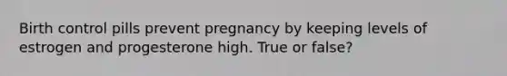 Birth control pills prevent pregnancy by keeping levels of estrogen and progesterone high. True or false?