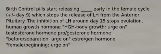 Birth Control pills start releasing _____ early in the female cycle (+/- day 9) which stops the release of LH from the Anterior Pituitary. The inhibition of LH around day 15 stops ovulation. human growth hormone "HGH-body growth: urge on" testosterone hormone pro/gesterone hormone "before/separation: urge on" estro/gen hormone "female/beginning: urge on"