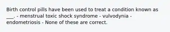 Birth control pills have been used to treat a condition known as ___. - menstrual toxic shock syndrome - vulvodynia - endometriosis - None of these are correct.