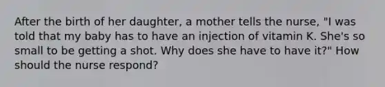 After the birth of her daughter, a mother tells the nurse, "I was told that my baby has to have an injection of vitamin K. She's so small to be getting a shot. Why does she have to have it?" How should the nurse respond?