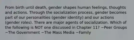 From birth until death, gender shapes human feelings, thoughts and actions. Through the socialization process, gender becomes part of our personalities (<a href='https://www.questionai.com/knowledge/kyhXSBYVgx-gender-identity' class='anchor-knowledge'>gender identity</a>) and our actions (<a href='https://www.questionai.com/knowledge/kFBKZBlIHQ-gender-roles' class='anchor-knowledge'>gender roles</a>). There are major agents of socialization. Which of the following is NOT one discussed in Chapter 11? ~Peer Groups ~The Government ~The Mass Media ~Family