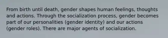 From birth until death, gender shapes human feelings, thoughts and actions. Through the socialization process, gender becomes part of our personalities (gender identity) and our actions (gender roles). There are major agents of socialization.