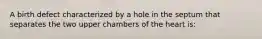 A birth defect characterized by a hole in the septum that separates the two upper chambers of the heart is: