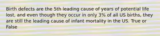 Birth defects are the 5th leading cause of years of potential life lost, and even though they occur in only 3% of all US births, they are still the leading cause of infant mortality in the US. True or False