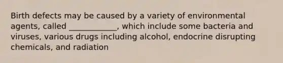 Birth defects may be caused by a variety of environmental agents, called ____________, which include some bacteria and viruses, various drugs including alcohol, endocrine disrupting chemicals, and radiation