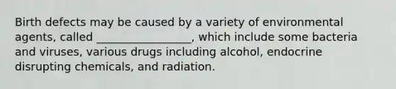 Birth defects may be caused by a variety of environmental agents, called _________________, which include some bacteria and viruses, various drugs including alcohol, endocrine disrupting chemicals, and radiation.