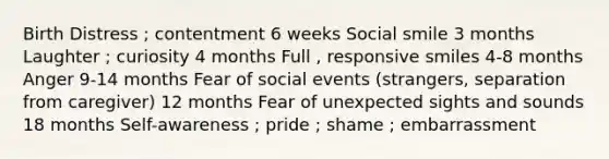 Birth Distress ; contentment 6 weeks Social smile 3 months Laughter ; curiosity 4 months Full , responsive smiles 4-8 months Anger 9-14 months Fear of social events (strangers, separation from caregiver) 12 months Fear of unexpected sights and sounds 18 months Self-awareness ; pride ; shame ; embarrassment