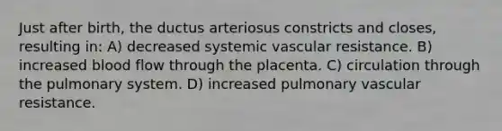 Just after birth, the ductus arteriosus constricts and closes, resulting in: A) decreased systemic vascular resistance. B) increased blood flow through the placenta. C) circulation through the pulmonary system. D) increased pulmonary vascular resistance.