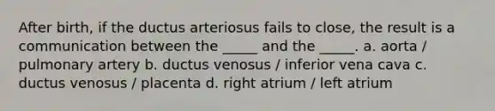 After birth, if the ductus arteriosus fails to close, the result is a communication between the _____ and the _____. a. aorta / pulmonary artery b. ductus venosus / inferior vena cava c. ductus venosus / placenta d. right atrium / left atrium