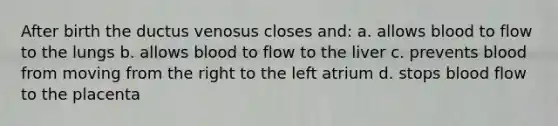 After birth the ductus venosus closes and: a. allows blood to flow to the lungs b. allows blood to flow to the liver c. prevents blood from moving from the right to the left atrium d. stops blood flow to the placenta