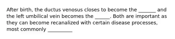 After birth, the ductus venosus closes to become the _______ and the left umbilical vein becomes the ______. Both are important as they can become recanalized with certain disease processes, most commonly __________