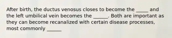 After birth, the ductus venosus closes to become the _____ and the left umbilical vein becomes the ______. Both are important as they can become recanalized with certain disease processes, most commonly ______