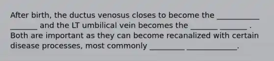 After birth, the ductus venosus closes to become the ___________ _______ and the LT umbilical vein becomes the _______ _______ . Both are important as they can become recanalized with certain disease processes, most commonly _________ _____________.