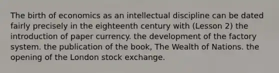 The birth of economics as an intellectual discipline can be dated fairly precisely in the eighteenth century with (Lesson 2) the introduction of paper currency. the development of the factory system. the publication of the book, The Wealth of Nations. the opening of the London stock exchange.