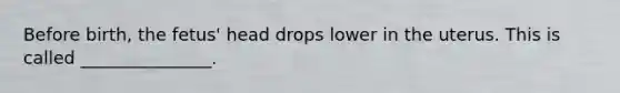 Before birth, the fetus' head drops lower in the uterus. This is called _______________.