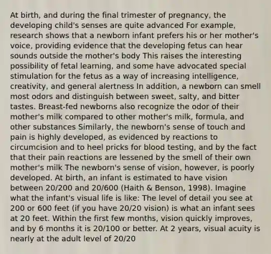 At birth, and during the final trimester of pregnancy, the developing child's senses are quite advanced For example, research shows that a newborn infant prefers his or her mother's voice, providing evidence that the developing fetus can hear sounds outside the mother's body This raises the interesting possibility of fetal learning, and some have advocated special stimulation for the fetus as a way of increasing intelligence, creativity, and general alertness In addition, a newborn can smell most odors and distinguish between sweet, salty, and bitter tastes. Breast-fed newborns also recognize the odor of their mother's milk compared to other mother's milk, formula, and other substances Similarly, the newborn's sense of touch and pain is highly developed, as evidenced by reactions to circumcision and to heel pricks for blood testing, and by the fact that their pain reactions are lessened by the smell of their own mother's milk The newborn's sense of vision, however, is poorly developed. At birth, an infant is estimated to have vision between 20/200 and 20/600 (Haith & Benson, 1998). Imagine what the infant's visual life is like: The level of detail you see at 200 or 600 feet (if you have 20/20 vision) is what an infant sees at 20 feet. Within the first few months, vision quickly improves, and by 6 months it is 20/100 or better. At 2 years, visual acuity is nearly at the adult level of 20/20