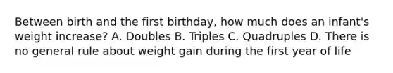 Between birth and the first birthday, how much does an infant's weight increase? A. Doubles B. Triples C. Quadruples D. There is no general rule about weight gain during the first year of life