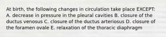 At birth, the following changes in circulation take place EXCEPT: A. decrease in pressure in the pleural cavities B. closure of the ductus venosus C. closure of the ductus arteriosus D. closure of the foramen ovale E. relaxation of the thoracic diaphragm