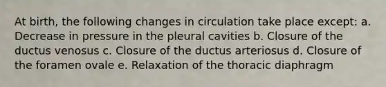 At birth, the following changes in circulation take place except: a. Decrease in pressure in the pleural cavities b. Closure of the ductus venosus c. Closure of the ductus arteriosus d. Closure of the foramen ovale e. Relaxation of the thoracic diaphragm