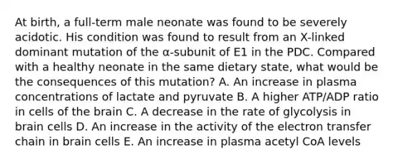 At birth, a full-term male neonate was found to be severely acidotic. His condition was found to result from an X-linked dominant mutation of the α-subunit of E1 in the PDC. Compared with a healthy neonate in the same dietary state, what would be the consequences of this mutation? A. An increase in plasma concentrations of lactate and pyruvate B. A higher ATP/ADP ratio in cells of the brain C. A decrease in the rate of glycolysis in brain cells D. An increase in the activity of the electron transfer chain in brain cells E. An increase in plasma acetyl CoA levels