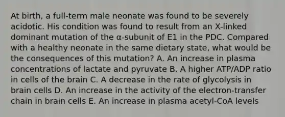 At birth, a full-term male neonate was found to be severely acidotic. His condition was found to result from an X-linked dominant mutation of the α-subunit of E1 in the PDC. Compared with a healthy neonate in the same dietary state, what would be the consequences of this mutation? A. An increase in plasma concentrations of lactate and pyruvate B. A higher ATP/ADP ratio in cells of the brain C. A decrease in the rate of glycolysis in brain cells D. An increase in the activity of the electron-transfer chain in brain cells E. An increase in plasma acetyl-CoA levels