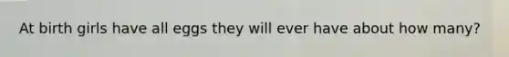 At birth girls have all eggs they will ever have about how many?