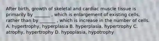 After birth, growth of skeletal and cardiac <a href='https://www.questionai.com/knowledge/kMDq0yZc0j-muscle-tissue' class='anchor-knowledge'>muscle tissue</a> is primarily by _______ , which is enlargement of existing cells, rather than by _______ , which is increase in the number of cells. A. hypertrophy, hyperplasia B. hyperplasia, hypertrophy C. atrophy, hypertrophy D. hypoplasia, hypotrophy