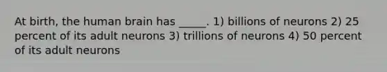 At birth, the human brain has _____. 1) billions of neurons 2) 25 percent of its adult neurons 3) trillions of neurons 4) 50 percent of its adult neurons