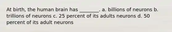 At birth, the human brain has ________. a. billions of neurons b. trillions of neurons c. 25 percent of its adults neurons d. 50 percent of its adult neurons
