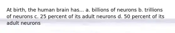 At birth, the human brain has... a. billions of neurons b. trillions of neurons c. 25 percent of its adult neurons d. 50 percent of its adult neurons